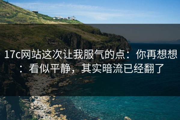 17c网站这次让我服气的点：你再想想：看似平静，其实暗流已经翻了
