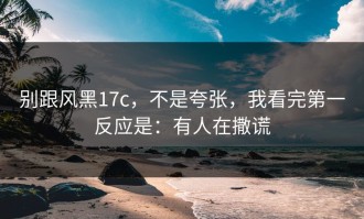 别跟风黑17c，不是夸张，我看完第一反应是：有人在撒谎