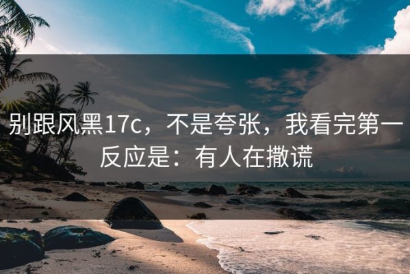 别跟风黑17c，不是夸张，我看完第一反应是：有人在撒谎