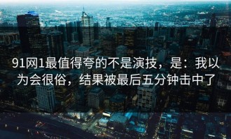 91网1最值得夸的不是演技，是：我以为会很俗，结果被最后五分钟击中了