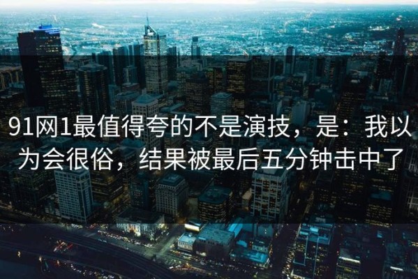 91网1最值得夸的不是演技，是：我以为会很俗，结果被最后五分钟击中了