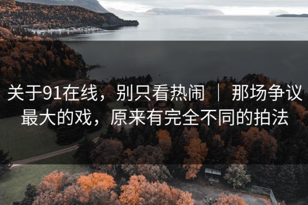 关于91在线，别只看热闹 ｜ 那场争议最大的戏，原来有完全不同的拍法