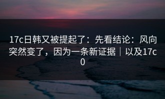 17c日韩又被提起了：先看结论：风向突然变了，因为一条新证据｜以及17c0