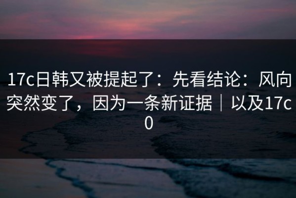 17c日韩又被提起了：先看结论：风向突然变了，因为一条新证据｜以及17c0