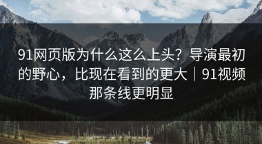 91网页版为什么这么上头？导演最初的野心，比现在看到的更大｜91视频那条线更明显