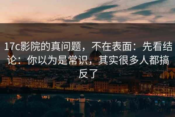 17c影院的真问题，不在表面：先看结论：你以为是常识，其实很多人都搞反了