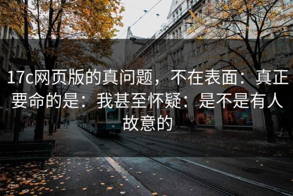 17c网页版的真问题，不在表面：真正要命的是：我甚至怀疑：是不是有人故意的