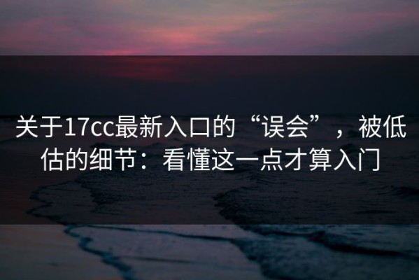 关于17cc最新入口的“误会”，被低估的细节：看懂这一点才算入门