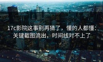 17c影院这事别再猜了，懂的人都懂：关键截图流出，时间线对不上了