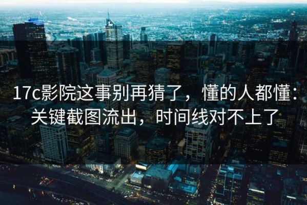 17c影院这事别再猜了，懂的人都懂：关键截图流出，时间线对不上了