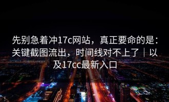 先别急着冲17c网站，真正要命的是：关键截图流出，时间线对不上了｜以及17cc最新入口