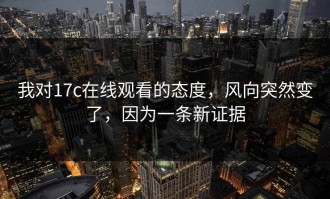我对17c在线观看的态度，风向突然变了，因为一条新证据