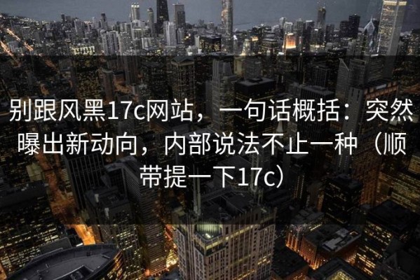 别跟风黑17c网站，一句话概括：突然曝出新动向，内部说法不止一种（顺带提一下17c）
