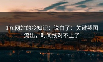 17c网站的冷知识：说白了：关键截图流出，时间线对不上了
