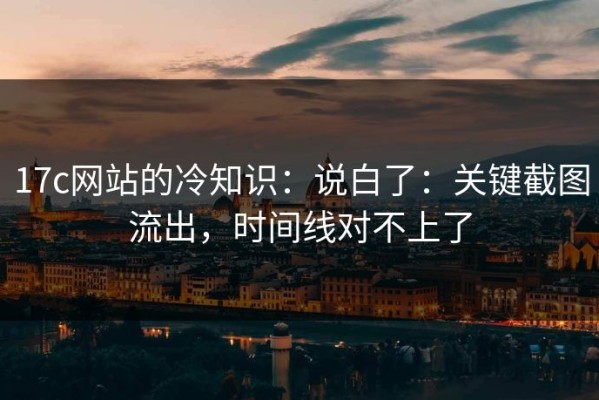 17c网站的冷知识：说白了：关键截图流出，时间线对不上了