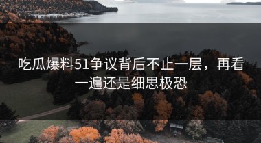 吃瓜爆料51争议背后不止一层，再看一遍还是细思极恐