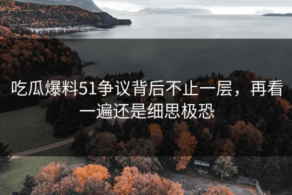 吃瓜爆料51争议背后不止一层，再看一遍还是细思极恐