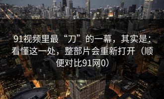 91视频里最“刀”的一幕，其实是：看懂这一处，整部片会重新打开（顺便对比91网0）