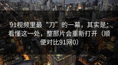 91视频里最“刀”的一幕，其实是：看懂这一处，整部片会重新打开（顺便对比91网0）
