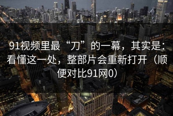 91视频里最“刀”的一幕，其实是：看懂这一处，整部片会重新打开（顺便对比91网0）