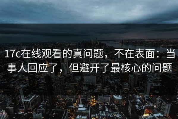 17c在线观看的真问题，不在表面：当事人回应了，但避开了最核心的问题