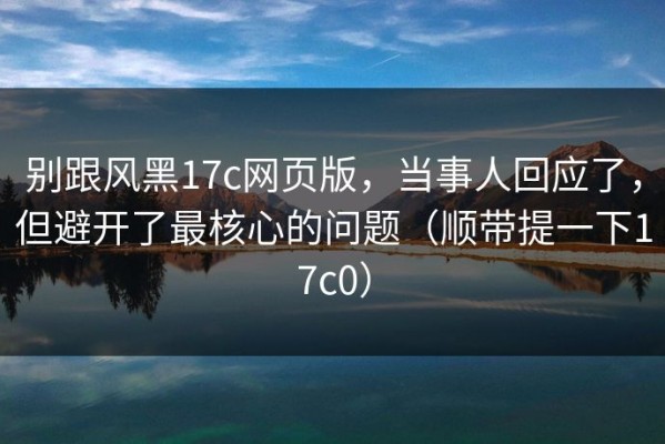 别跟风黑17c网页版，当事人回应了，但避开了最核心的问题（顺带提一下17c0）