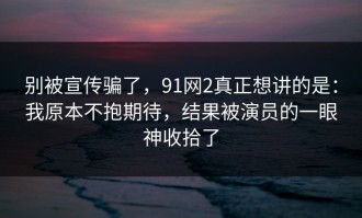 别被宣传骗了，91网2真正想讲的是：我原本不抱期待，结果被演员的一眼神收拾了
