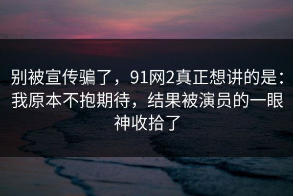 别被宣传骗了，91网2真正想讲的是：我原本不抱期待，结果被演员的一眼神收拾了