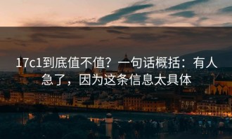 17c1到底值不值？一句话概括：有人急了，因为这条信息太具体