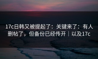 17c日韩又被提起了：关键来了：有人删帖了，但备份已经传开｜以及17c