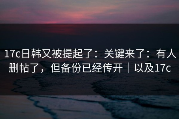 17c日韩又被提起了：关键来了：有人删帖了，但备份已经传开｜以及17c
