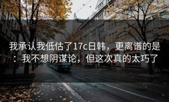 我承认我低估了17c日韩，更离谱的是：我不想阴谋论，但这次真的太巧了