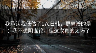 我承认我低估了17c日韩，更离谱的是：我不想阴谋论，但这次真的太巧了