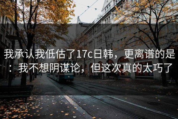 我承认我低估了17c日韩，更离谱的是：我不想阴谋论，但这次真的太巧了