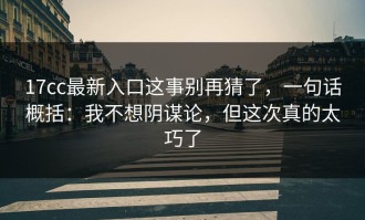 17cc最新入口这事别再猜了，一句话概括：我不想阴谋论，但这次真的太巧了