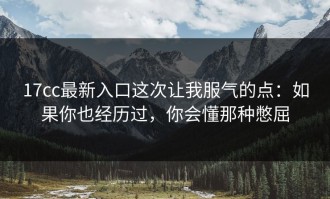 17cc最新入口这次让我服气的点：如果你也经历过，你会懂那种憋屈