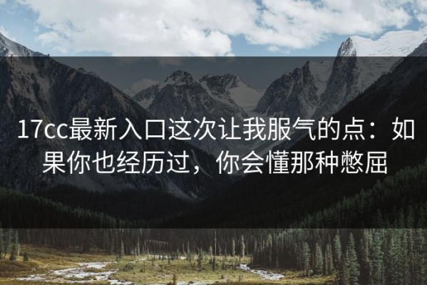 17cc最新入口这次让我服气的点：如果你也经历过，你会懂那种憋屈