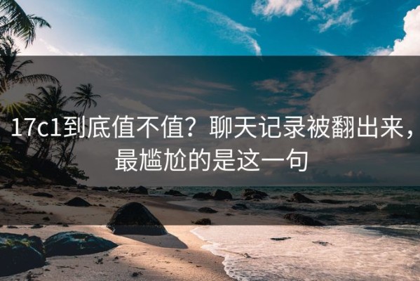 17c1到底值不值？聊天记录被翻出来，最尴尬的是这一句