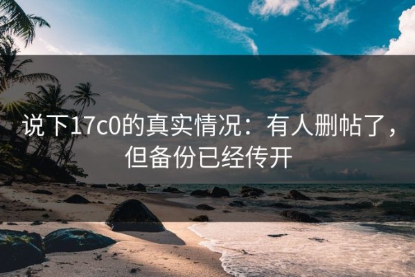 说下17c0的真实情况：有人删帖了，但备份已经传开