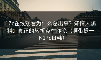 17c在线观看为什么总出事？知情人爆料：真正的转折点在昨晚（顺带提一下17c日韩）