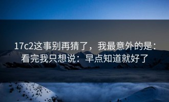 17c2这事别再猜了，我最意外的是：看完我只想说：早点知道就好了