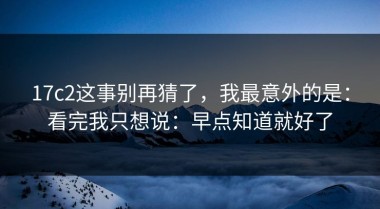17c2这事别再猜了，我最意外的是：看完我只想说：早点知道就好了