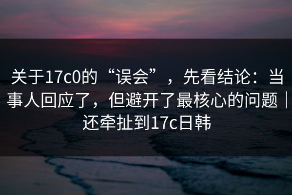 关于17c0的“误会”，先看结论：当事人回应了，但避开了最核心的问题｜还牵扯到17c日韩