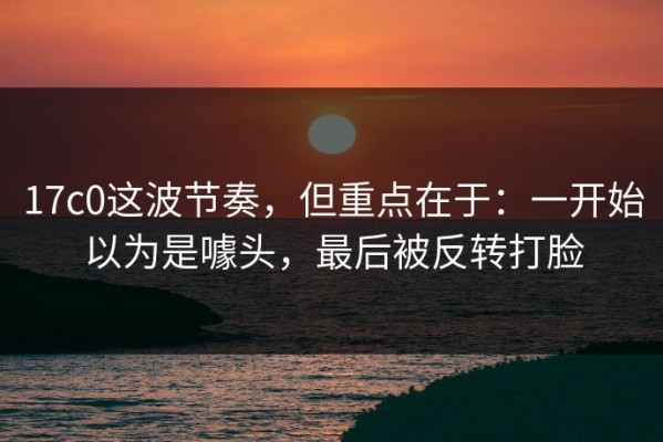 17c0这波节奏，但重点在于：一开始以为是噱头，最后被反转打脸