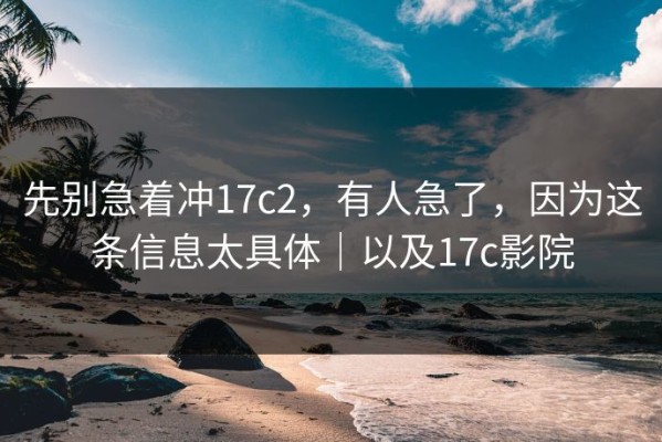 先别急着冲17c2，有人急了，因为这条信息太具体｜以及17c影院
