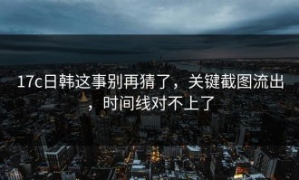 17c日韩这事别再猜了，关键截图流出，时间线对不上了