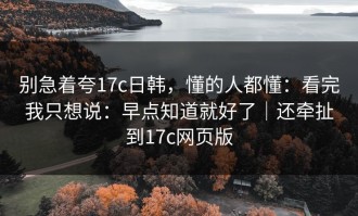 别急着夸17c日韩，懂的人都懂：看完我只想说：早点知道就好了｜还牵扯到17c网页版