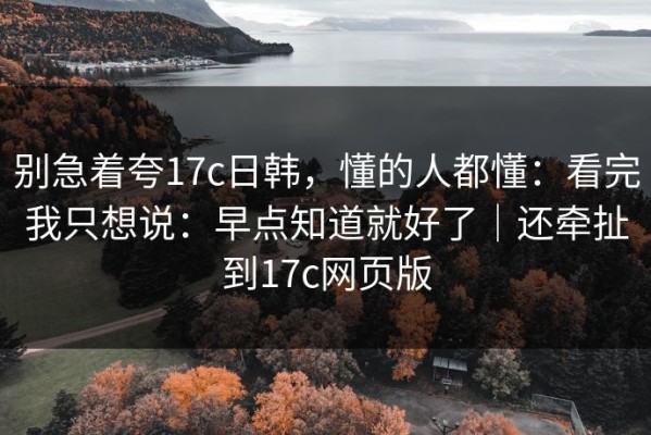 别急着夸17c日韩，懂的人都懂：看完我只想说：早点知道就好了｜还牵扯到17c网页版
