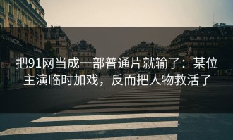 把91网当成一部普通片就输了：某位主演临时加戏，反而把人物救活了
