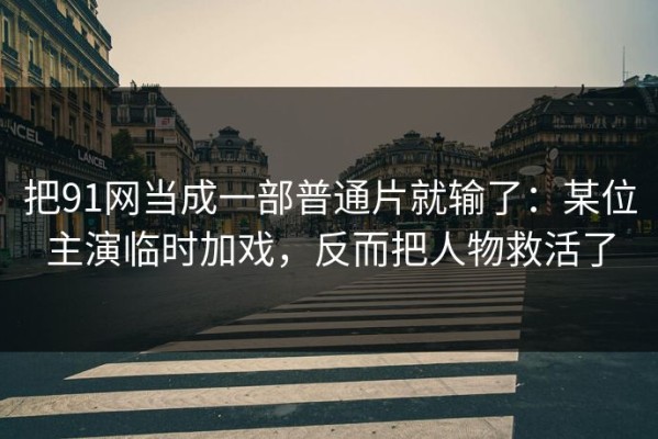 把91网当成一部普通片就输了：某位主演临时加戏，反而把人物救活了